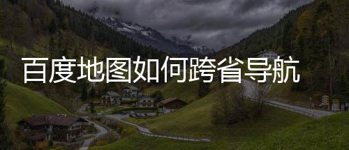 百度 百如何航方地图导航度地跨省法分享图跨省导